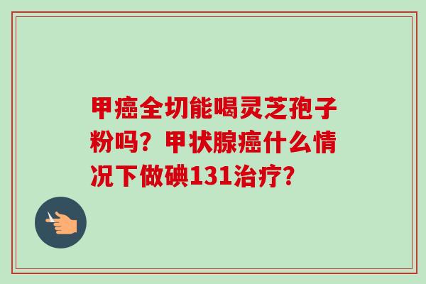甲癌全切能喝灵芝孢子粉吗?甲状腺癌什么情况下做碘131治疗?-第1张图片-卓越灵芝孢子粉 甲癌全切能喝灵芝孢子粉吗?甲状腺癌什么情况下做碘131治疗?-第1张图片-卓越灵芝孢子粉