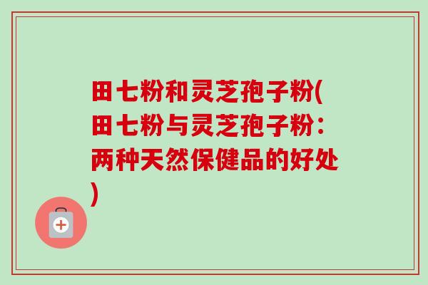 田七粉和灵芝孢子粉(田七粉与灵芝孢子粉:两种天然保健品的好处)-第1张图片-卓越灵芝孢子粉 田七粉和灵芝孢子粉(田七粉与灵芝孢子粉:两种天然保健品的好处)-第1张图片-卓越灵芝孢子粉