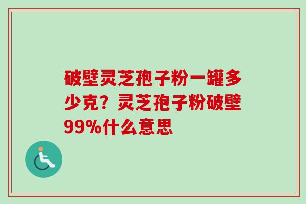 破壁灵芝孢子粉一罐多少克？灵芝孢子粉破壁99%什么意思-第1张图片-卓越灵芝孢子粉