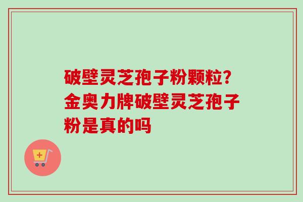 破壁灵芝孢子粉颗粒？金奥力牌破壁灵芝孢子粉是真的吗-第1张图片-卓越灵芝孢子粉