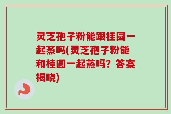 灵芝孢子粉能跟桂圆一起蒸吗(灵芝孢子粉能和桂圆一起蒸吗？答案揭晓)-第1张图片-卓越灵芝孢子粉
