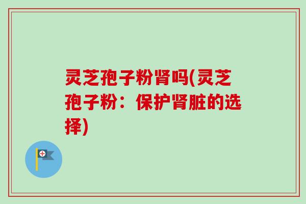 灵芝孢子粉肾吗(灵芝孢子粉:保护肾脏的选择)-第1张图片-卓越灵芝孢子粉 灵芝孢子粉肾吗(灵芝孢子粉:保护肾脏的选择)-第1张图片-卓越灵芝孢子粉