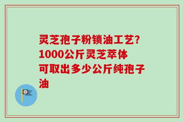 灵芝孢子粉锁油工艺?1000公斤灵芝萃体可取出多少公斤纯孢子油-第1张图片-卓越灵芝孢子粉 灵芝孢子粉锁油工艺?1000公斤灵芝萃体可取出多少公斤纯孢子油-第1张图片-卓越灵芝孢子粉