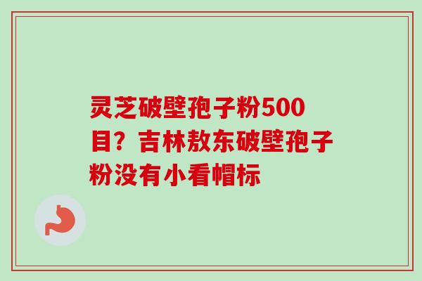 灵芝破壁孢子粉500目？吉林敖东破壁孢子粉没有小看帽标-第1张图片-卓越灵芝孢子粉