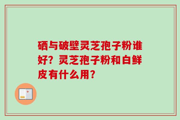 硒与破壁灵芝孢子粉谁好?灵芝孢子粉和白鲜皮有什么用?-第1张图片-卓越灵芝孢子粉 硒与破壁灵芝孢子粉谁好?灵芝孢子粉和白鲜皮有什么用?-第1张图片-卓越灵芝孢子粉