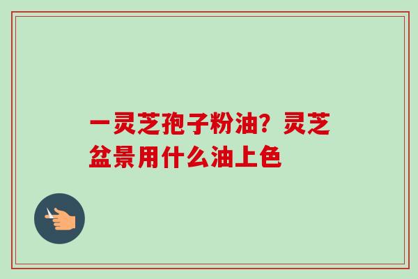 一灵芝孢子粉油？灵芝盆景用什么油上色-第1张图片-卓越灵芝孢子粉