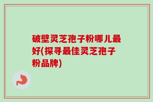 破壁灵芝孢子粉哪儿最好(探寻最佳灵芝孢子粉品牌)-第1张图片-卓越灵芝孢子粉 破壁灵芝孢子粉哪儿最好(探寻最佳灵芝孢子粉品牌)-第1张图片-卓越灵芝孢子粉