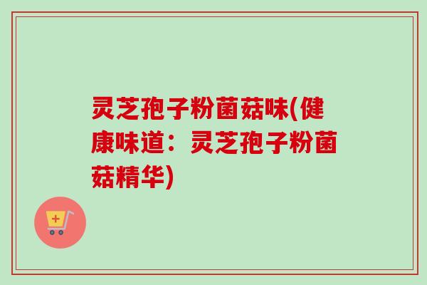 灵芝孢子粉菌菇味(健康味道：灵芝孢子粉菌菇精华)-第1张图片-卓越灵芝孢子粉