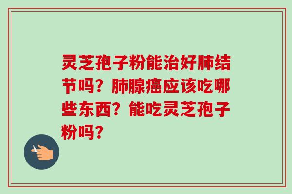 灵芝孢子粉能治好肺结节吗？肺腺癌应该吃哪些东西？能吃灵芝孢子粉吗？-第1张图片-卓越灵芝孢子粉
