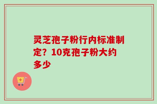 灵芝孢子粉行内标准制定？10克孢子粉大约多少-第1张图片-卓越灵芝孢子粉