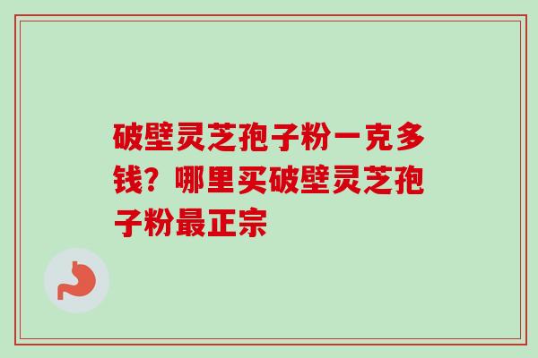 破壁灵芝孢子粉一克多钱？哪里买破壁灵芝孢子粉最正宗-第1张图片-卓越灵芝孢子粉
