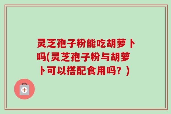 灵芝孢子粉能吃胡萝卜吗(灵芝孢子粉与胡萝卜可以搭配食用吗？)-第1张图片-卓越灵芝孢子粉