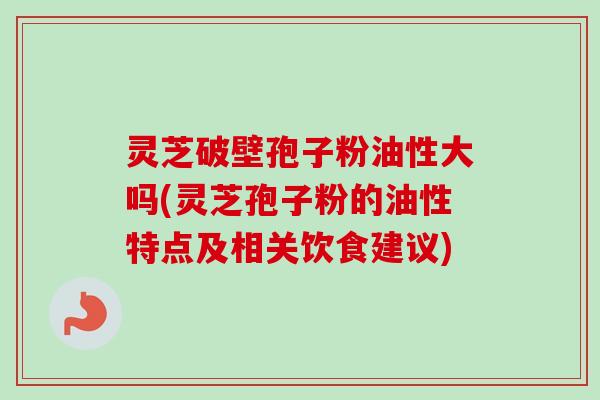 灵芝破壁孢子粉油性大吗(灵芝孢子粉的油性特点及相关饮食建议)-第1张图片-卓越灵芝孢子粉