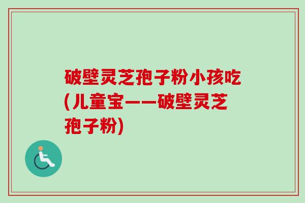 破壁灵芝孢子粉小孩吃(儿童宝——破壁灵芝孢子粉)-第1张图片-卓越灵芝孢子粉 破壁灵芝孢子粉小孩吃(儿童宝——破壁灵芝孢子粉)-第1张图片-卓越灵芝孢子粉