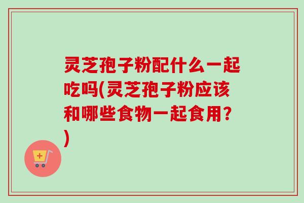 灵芝孢子粉配什么一起吃吗(灵芝孢子粉应该和哪些食物一起食用？)-第1张图片-卓越灵芝孢子粉