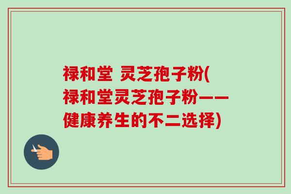 禄和堂 灵芝孢子粉(禄和堂灵芝孢子粉——健康养生的不二选择)-第1张图片-卓越灵芝孢子粉 禄和堂 灵芝孢子粉(禄和堂灵芝孢子粉——健康养生的不二选择)-第1张图片-卓越灵芝孢子粉