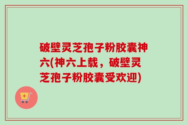 破壁灵芝孢子粉胶囊神六(神六上载，破壁灵芝孢子粉胶囊受欢迎)-第1张图片-卓越灵芝孢子粉