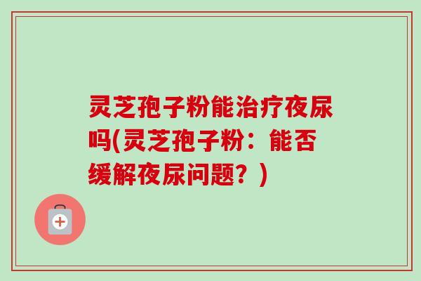 灵芝孢子粉能治疗夜尿吗(灵芝孢子粉：能否缓解夜尿问题？)-第1张图片-卓越灵芝孢子粉