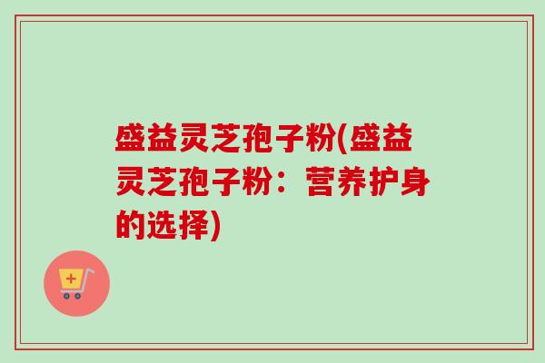 盛益灵芝孢子粉(盛益灵芝孢子粉：营养护身的选择)-第1张图片-卓越灵芝孢子粉