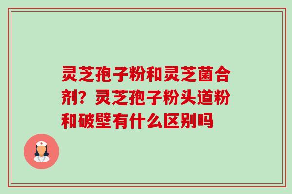灵芝孢子粉和灵芝菌合剂?灵芝孢子粉头道粉和破壁有什么区别吗-第1张图片-卓越灵芝孢子粉 灵芝孢子粉和灵芝菌合剂?灵芝孢子粉头道粉和破壁有什么区别吗-第1张图片-卓越灵芝孢子粉