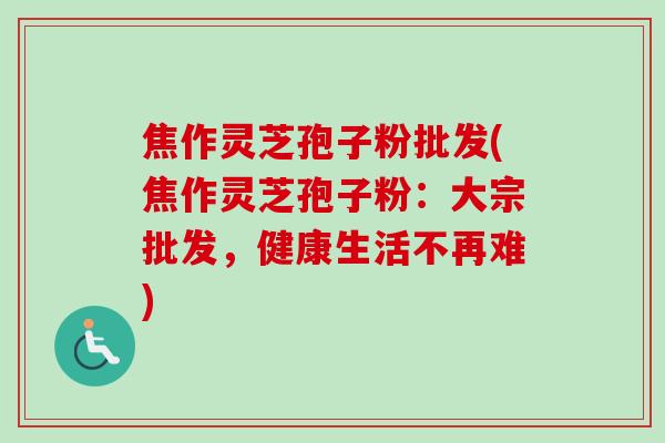 焦作灵芝孢子粉批发(焦作灵芝孢子粉:大宗批发,健康生活不再难)-第1张图片-卓越灵芝孢子粉 焦作灵芝孢子粉批发(焦作灵芝孢子粉:大宗批发,健康生活不再难)-第1张图片-卓越灵芝孢子粉