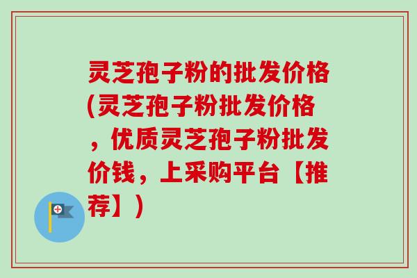 灵芝孢子粉的批发价格(灵芝孢子粉批发价格，优质灵芝孢子粉批发价钱，上采购平台【推荐】)-第1张图片-卓越灵芝孢子粉