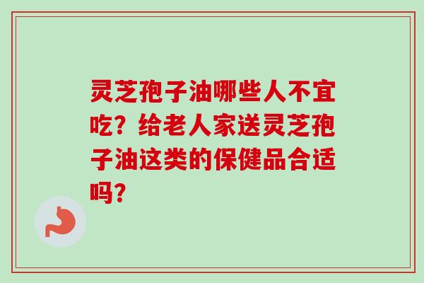 灵芝孢子油哪些人不宜吃？给老人家送灵芝孢子油这类的保健品合适吗？-第1张图片-卓越灵芝孢子粉