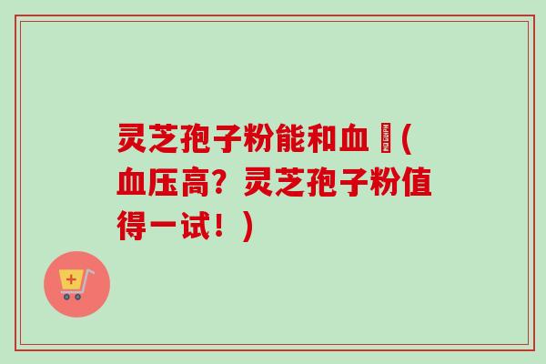 灵芝孢子粉能和血厇(血压高?灵芝孢子粉值得一试!)-第1张图片-卓越灵芝孢子粉 灵芝孢子粉能和血厇(血压高?灵芝孢子粉值得一试!)-第1张图片-卓越灵芝孢子粉