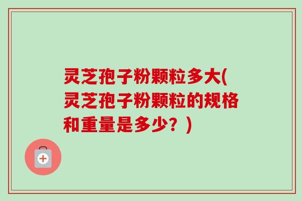 灵芝孢子粉颗粒多大(灵芝孢子粉颗粒的规格和重量是多少?)-第1张图片-卓越灵芝孢子粉 灵芝孢子粉颗粒多大(灵芝孢子粉颗粒的规格和重量是多少?)-第1张图片-卓越灵芝孢子粉