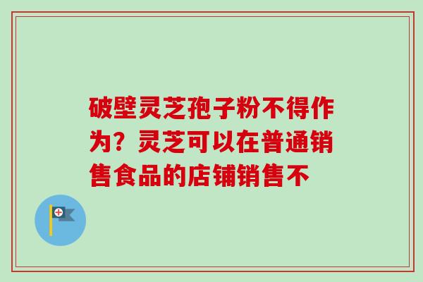 破壁灵芝孢子粉不得作为？灵芝可以在普通销售食品的店铺销售不-第1张图片-卓越灵芝孢子粉