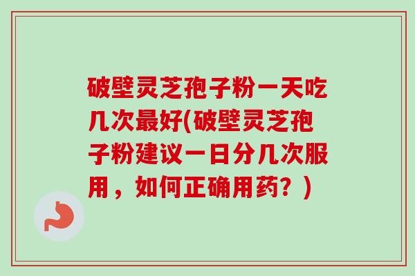破壁灵芝孢子粉一天吃几次最好(破壁灵芝孢子粉建议一日分几次服用，如何正确用药？)-第1张图片-卓越灵芝孢子粉