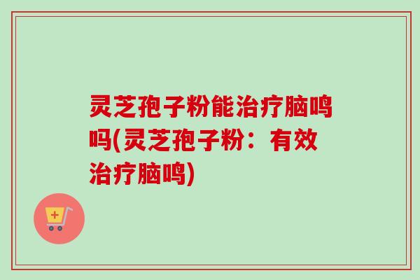 灵芝孢子粉能治疗脑鸣吗(灵芝孢子粉:有效治疗脑鸣)-第1张图片-卓越灵芝孢子粉 灵芝孢子粉能治疗脑鸣吗(灵芝孢子粉:有效治疗脑鸣)-第1张图片-卓越灵芝孢子粉