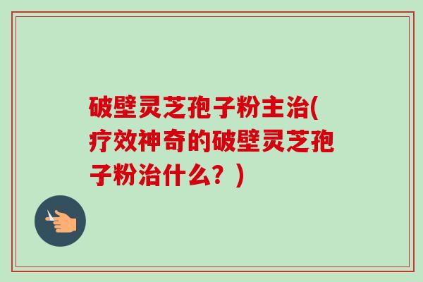 破壁灵芝孢子粉主治(疗效神奇的破壁灵芝孢子粉治什么？)-第1张图片-卓越灵芝孢子粉