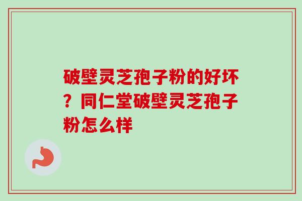 破壁灵芝孢子粉的好坏？同仁堂破壁灵芝孢子粉怎么样-第1张图片-卓越灵芝孢子粉