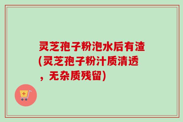 灵芝孢子粉泡水后有渣(灵芝孢子粉汁质清透,无杂质残留)-第1张图片-卓越灵芝孢子粉 灵芝孢子粉泡水后有渣(灵芝孢子粉汁质清透,无杂质残留)-第1张图片-卓越灵芝孢子粉