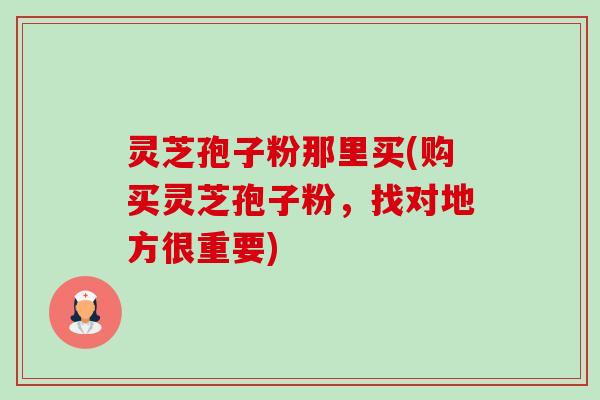 灵芝孢子粉那里买(购买灵芝孢子粉，找对地方很重要)-第1张图片-卓越灵芝孢子粉