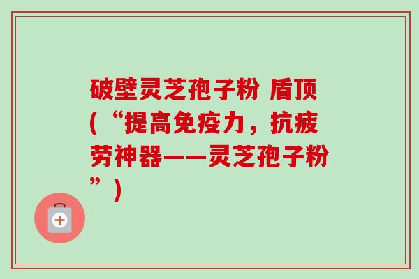破壁灵芝孢子粉 盾顶(“提高免疫力，抗疲劳神器——灵芝孢子粉”)-第1张图片-卓越灵芝孢子粉
