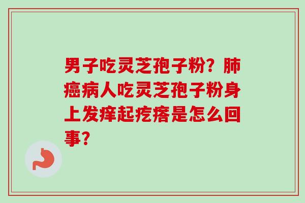 男子吃灵芝孢子粉?肺癌病人吃灵芝孢子粉身上发痒起疙瘩是怎么回事?-第1张图片-卓越灵芝孢子粉 男子吃灵芝孢子粉?肺癌病人吃灵芝孢子粉身上发痒起疙瘩是怎么回事?-第1张图片-卓越灵芝孢子粉