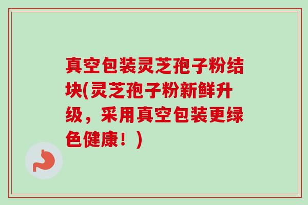 真空包装灵芝孢子粉结块(灵芝孢子粉新鲜升级，采用真空包装更绿色健康！)-第1张图片-卓越灵芝孢子粉