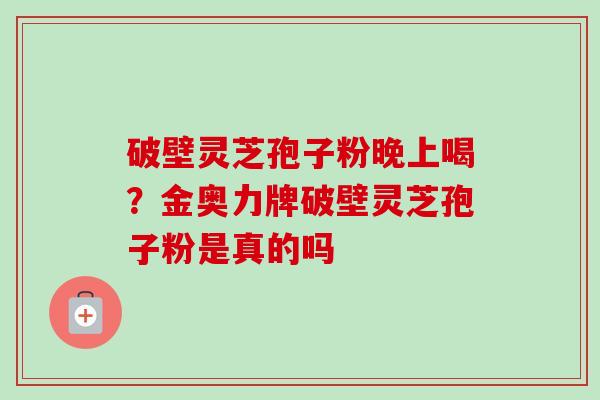 破壁灵芝孢子粉晚上喝?金奥力牌破壁灵芝孢子粉是真的吗-第1张图片-卓越灵芝孢子粉 破壁灵芝孢子粉晚上喝?金奥力牌破壁灵芝孢子粉是真的吗-第1张图片-卓越灵芝孢子粉