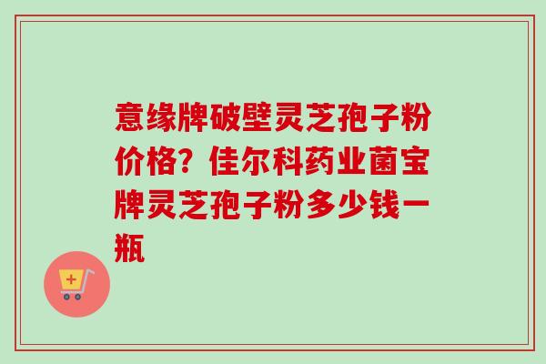 意缘牌破壁灵芝孢子粉价格?佳尔科药业菌宝牌灵芝孢子粉多少钱一瓶-第1张图片-卓越灵芝孢子粉 意缘牌破壁灵芝孢子粉价格?佳尔科药业菌宝牌灵芝孢子粉多少钱一瓶-第1张图片-卓越灵芝孢子粉