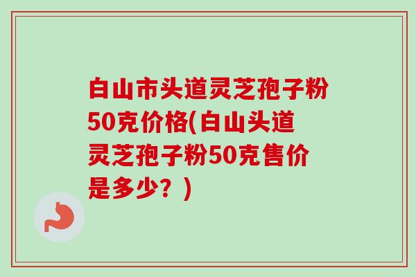 白山市头道灵芝孢子粉50克价格(白山头道灵芝孢子粉50克售价是多少？)-第1张图片-卓越灵芝孢子粉
