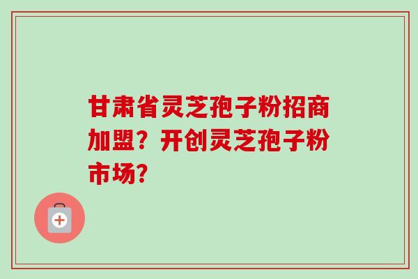 甘肃省灵芝孢子粉招商加盟？开创灵芝孢子粉市场？-第1张图片-卓越灵芝孢子粉