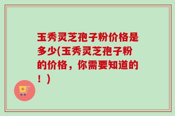 玉秀灵芝孢子粉价格是多少(玉秀灵芝孢子粉的价格，你需要知道的！)-第1张图片-卓越灵芝孢子粉