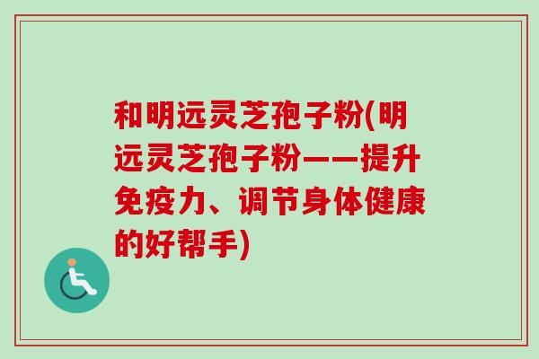 和明远灵芝孢子粉(明远灵芝孢子粉——提升免疫力、调节身体健康的好帮手)-第1张图片-卓越灵芝孢子粉