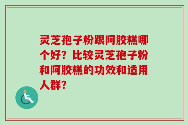 灵芝孢子粉跟阿胶糕哪个好？比较灵芝孢子粉和阿胶糕的功效和适用人群？-第1张图片-卓越灵芝孢子粉