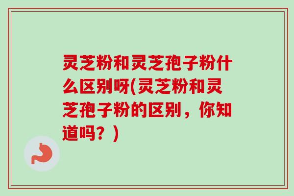 灵芝粉和灵芝孢子粉什么区别呀(灵芝粉和灵芝孢子粉的区别，你知道吗？)-第1张图片-卓越灵芝孢子粉