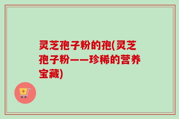 灵芝孢子粉的孢(灵芝孢子粉——珍稀的营养宝藏)-第1张图片-卓越灵芝孢子粉
