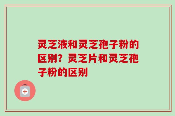 灵芝液和灵芝孢子粉的区别?灵芝片和灵芝孢子粉的区别-第1张图片-卓越灵芝孢子粉 灵芝液和灵芝孢子粉的区别?灵芝片和灵芝孢子粉的区别-第1张图片-卓越灵芝孢子粉