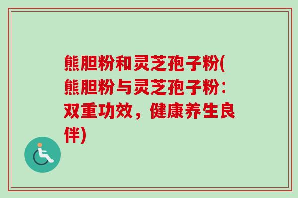 熊胆粉和灵芝孢子粉(熊胆粉与灵芝孢子粉：双重功效，健康养生良伴)-第1张图片-卓越灵芝孢子粉